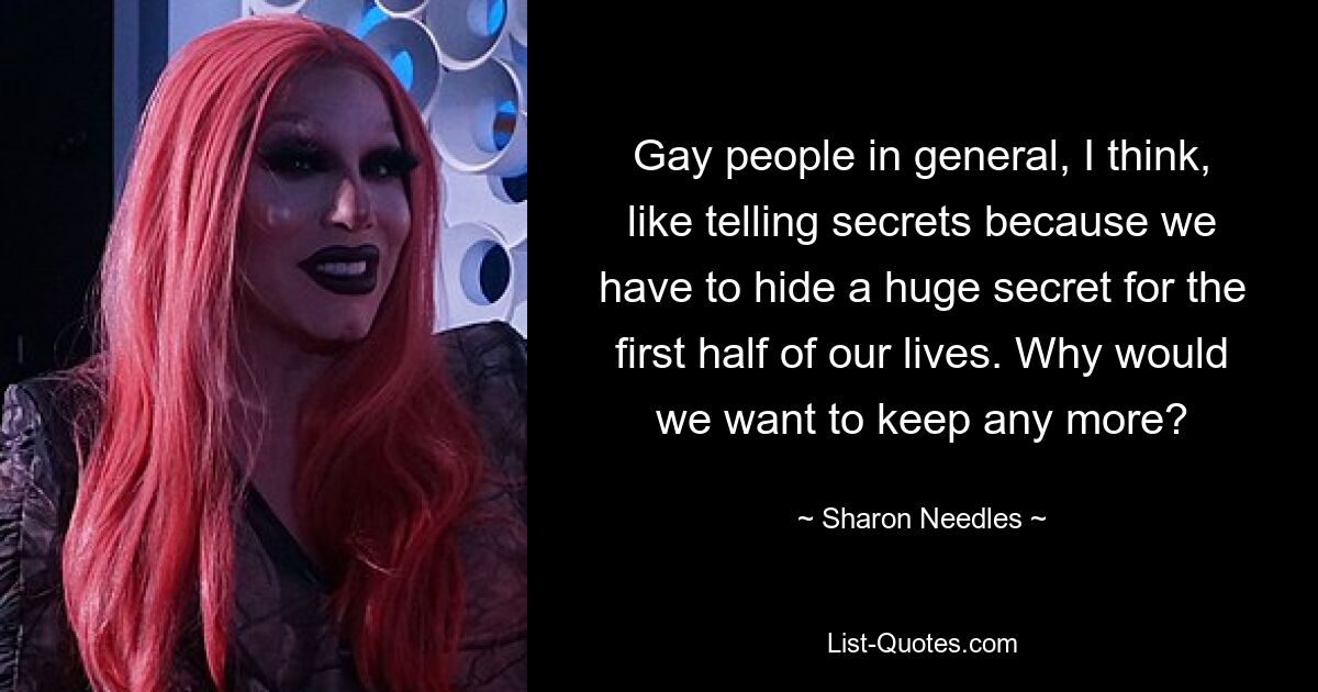 Gay people in general, I think, like telling secrets because we have to hide a huge secret for the first half of our lives. Why would we want to keep any more? — © Sharon Needles