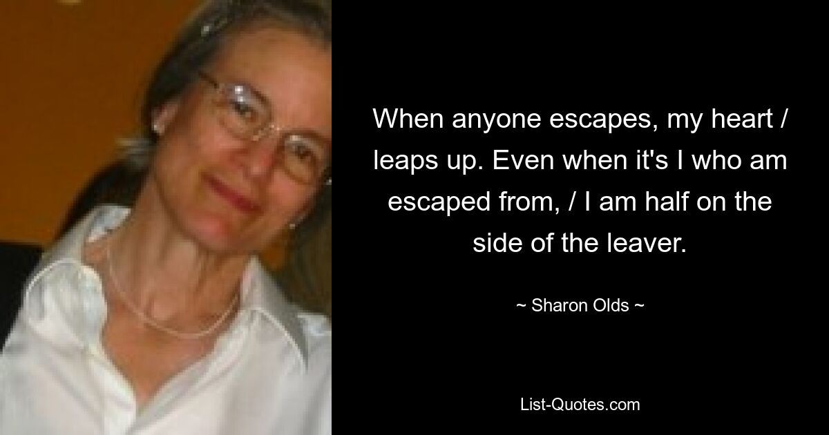 When anyone escapes, my heart / leaps up. Even when it's I who am escaped from, / I am half on the side of the leaver. — © Sharon Olds