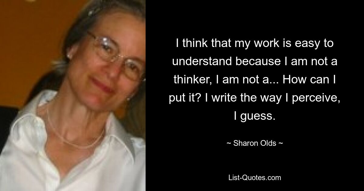 I think that my work is easy to understand because I am not a thinker, I am not a... How can I put it? I write the way I perceive, I guess. — © Sharon Olds