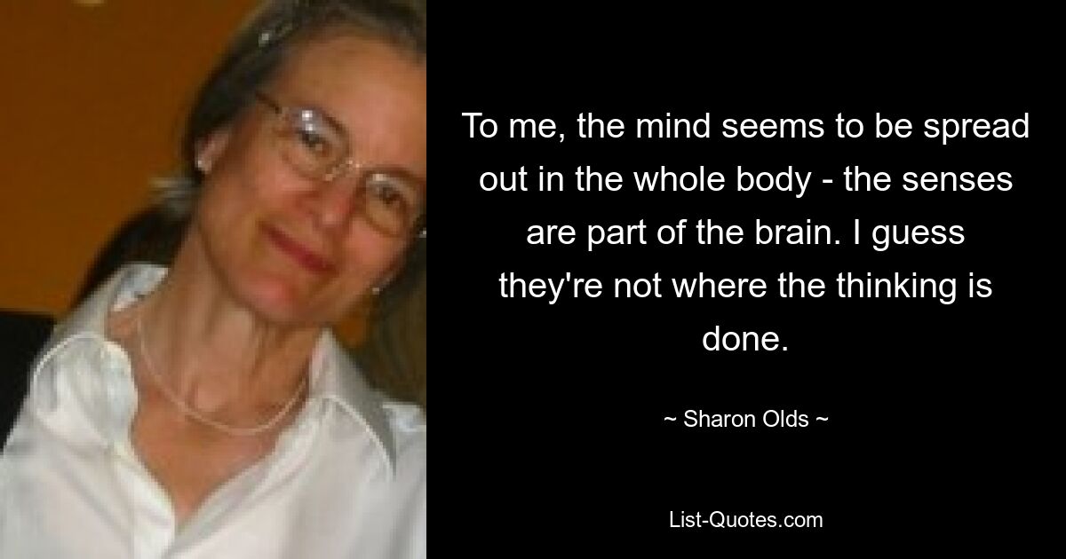 To me, the mind seems to be spread out in the whole body - the senses are part of the brain. I guess they're not where the thinking is done. — © Sharon Olds