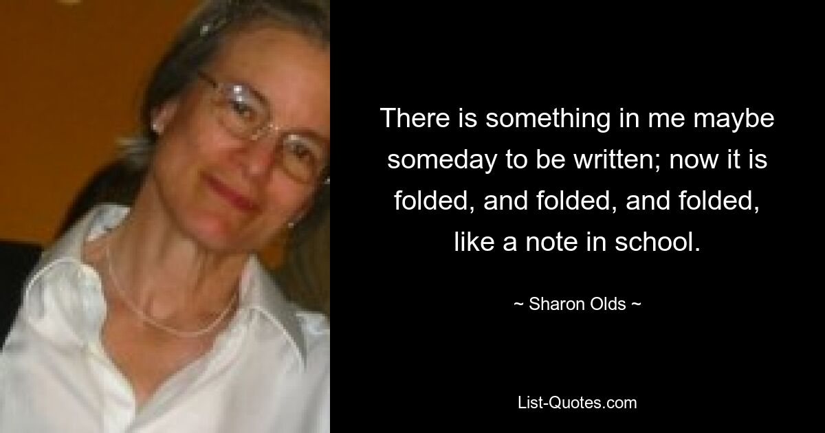 There is something in me maybe someday to be written; now it is folded, and folded, and folded, like a note in school. — © Sharon Olds