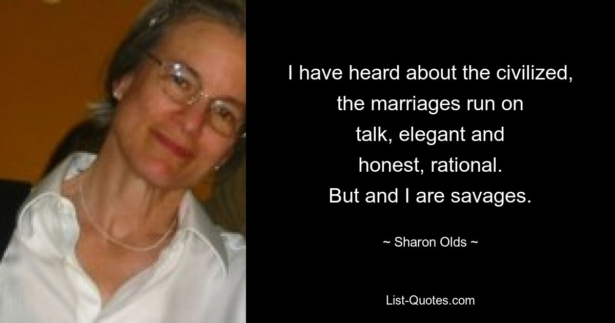 I have heard about the civilized,
the marriages run on
talk, elegant and
honest, rational.
But and I are savages. — © Sharon Olds