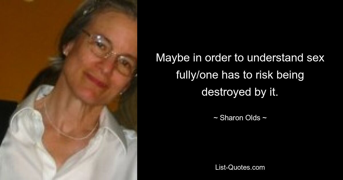 Maybe in order to understand sex fully/one has to risk being destroyed by it. — © Sharon Olds