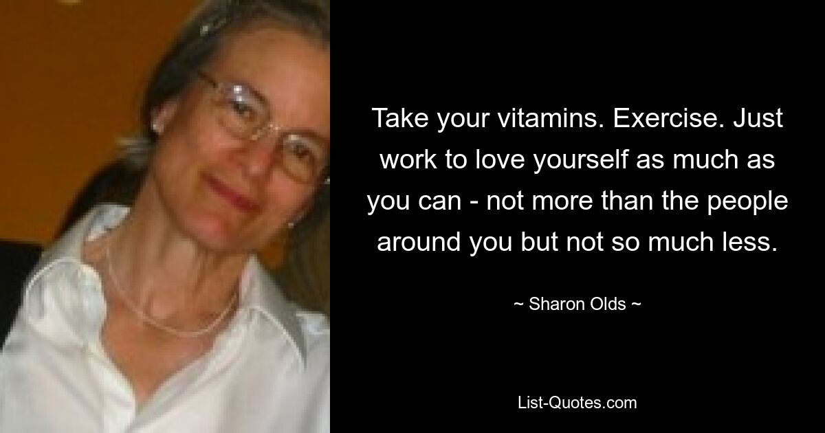 Take your vitamins. Exercise. Just work to love yourself as much as you can - not more than the people around you but not so much less. — © Sharon Olds