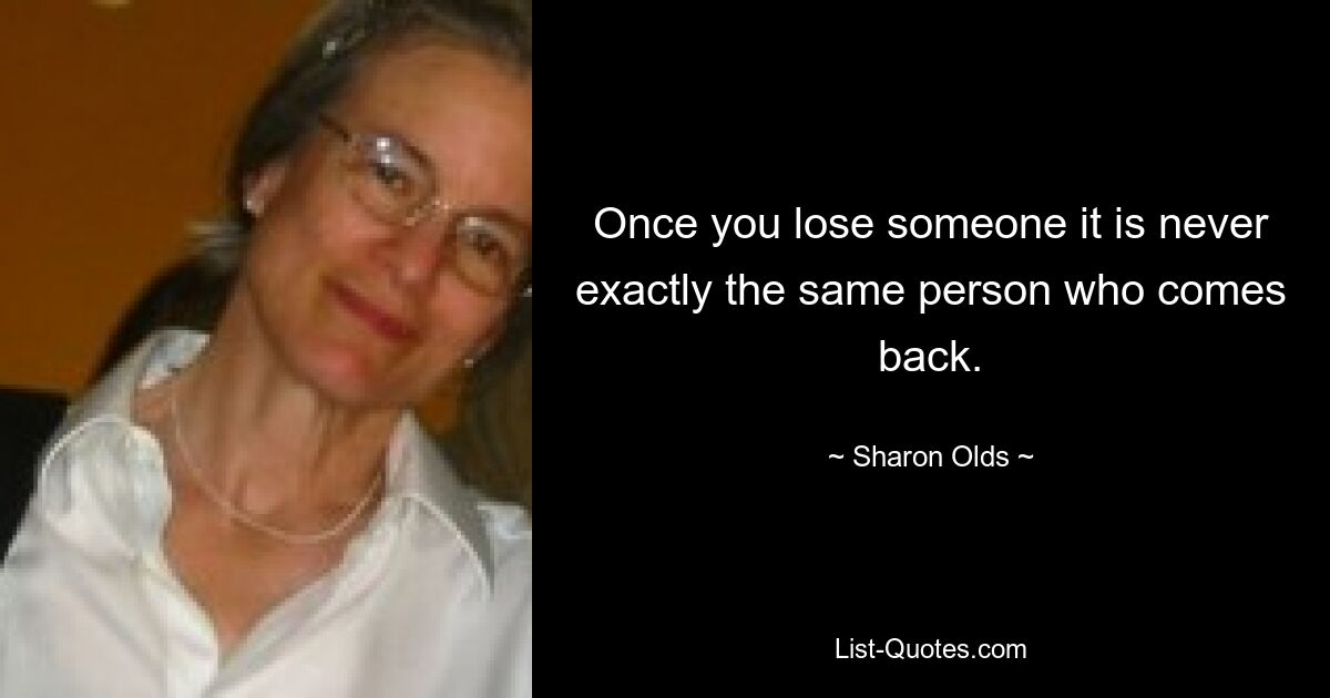 Once you lose someone it is never exactly the same person who comes back. — © Sharon Olds