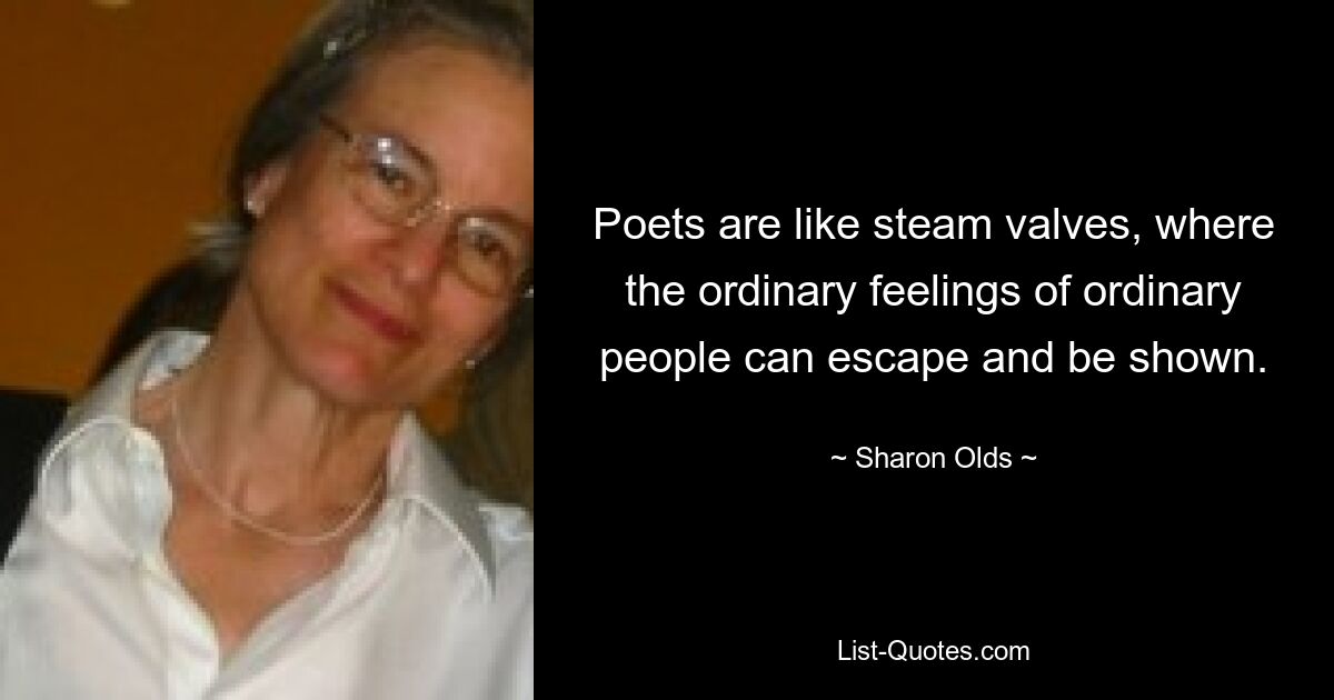 Poets are like steam valves, where the ordinary feelings of ordinary people can escape and be shown. — © Sharon Olds