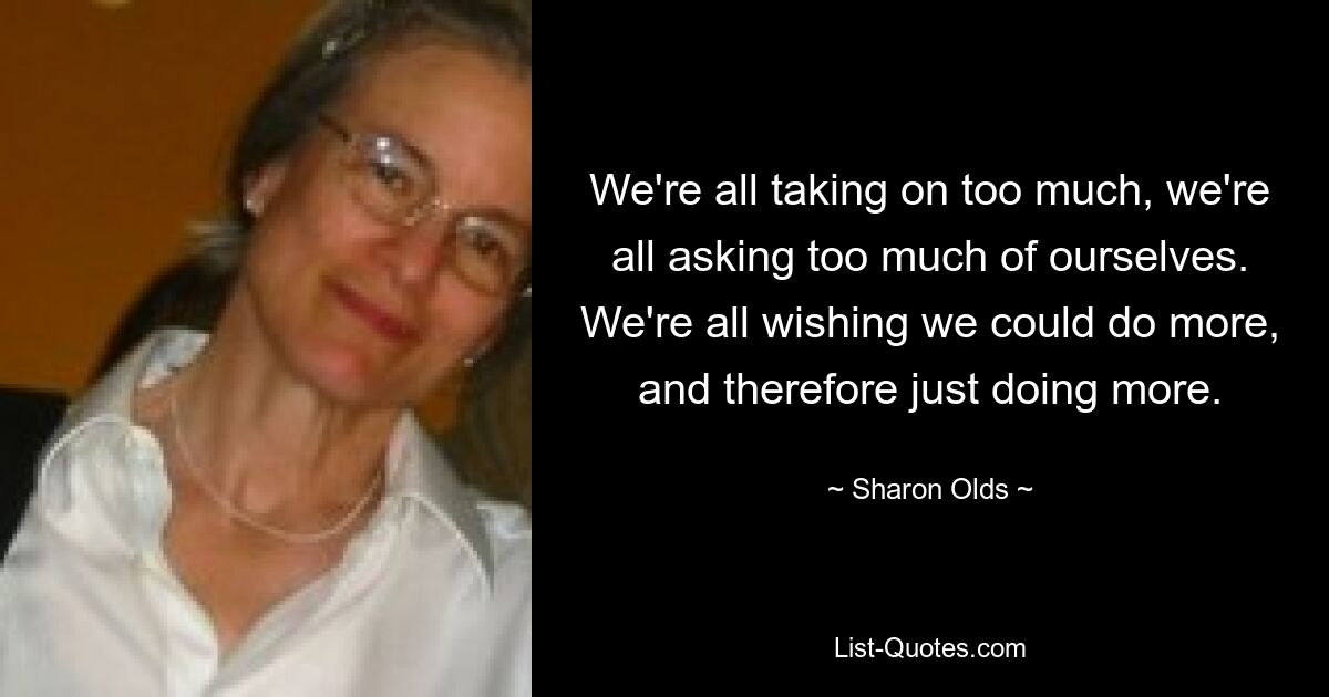 We're all taking on too much, we're all asking too much of ourselves. We're all wishing we could do more, and therefore just doing more. — © Sharon Olds