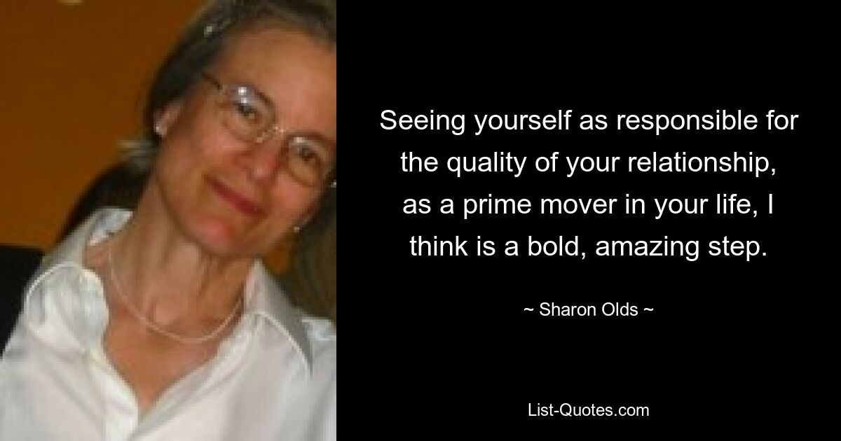 Seeing yourself as responsible for the quality of your relationship, as a prime mover in your life, I think is a bold, amazing step. — © Sharon Olds