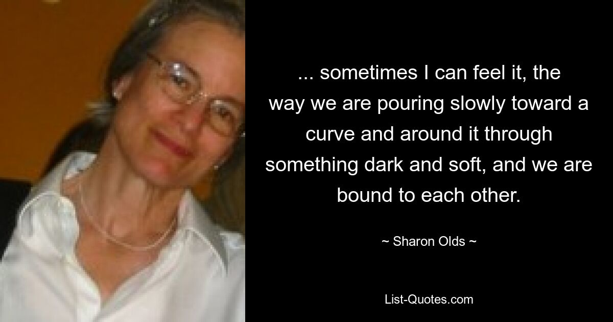 ... sometimes I can feel it, the way we are pouring slowly toward a curve and around it through something dark and soft, and we are bound to each other. — © Sharon Olds