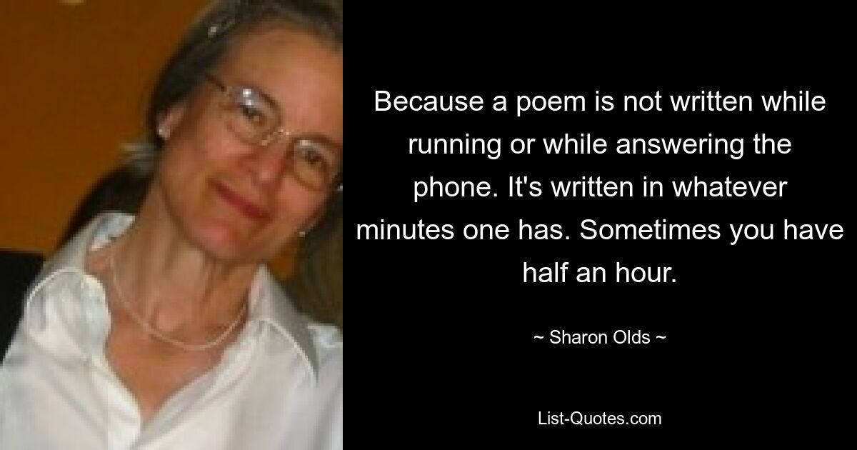 Because a poem is not written while running or while answering the phone. It's written in whatever minutes one has. Sometimes you have half an hour. — © Sharon Olds