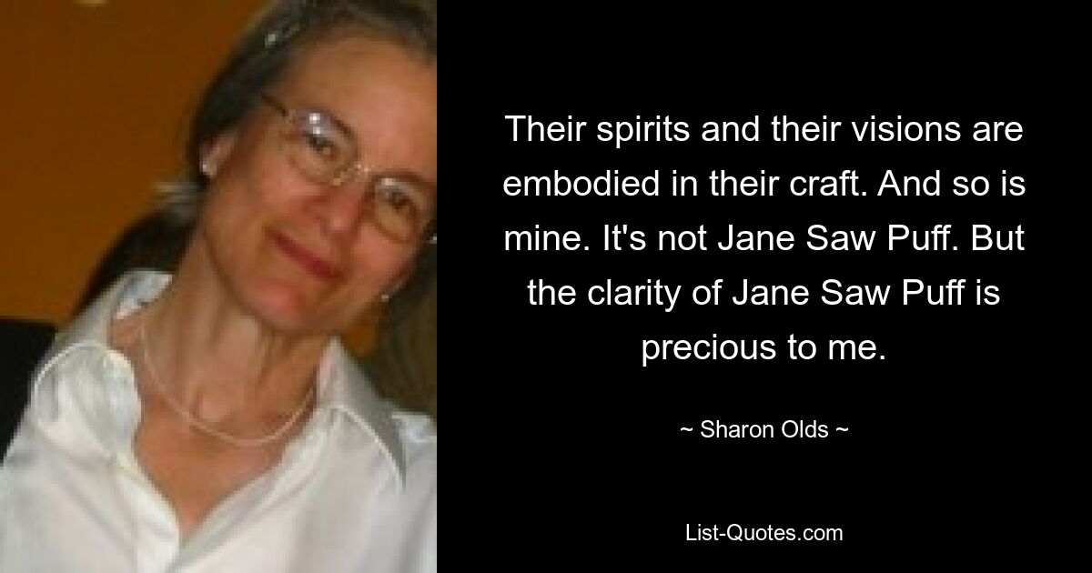 Their spirits and their visions are embodied in their craft. And so is mine. It's not Jane Saw Puff. But the clarity of Jane Saw Puff is precious to me. — © Sharon Olds