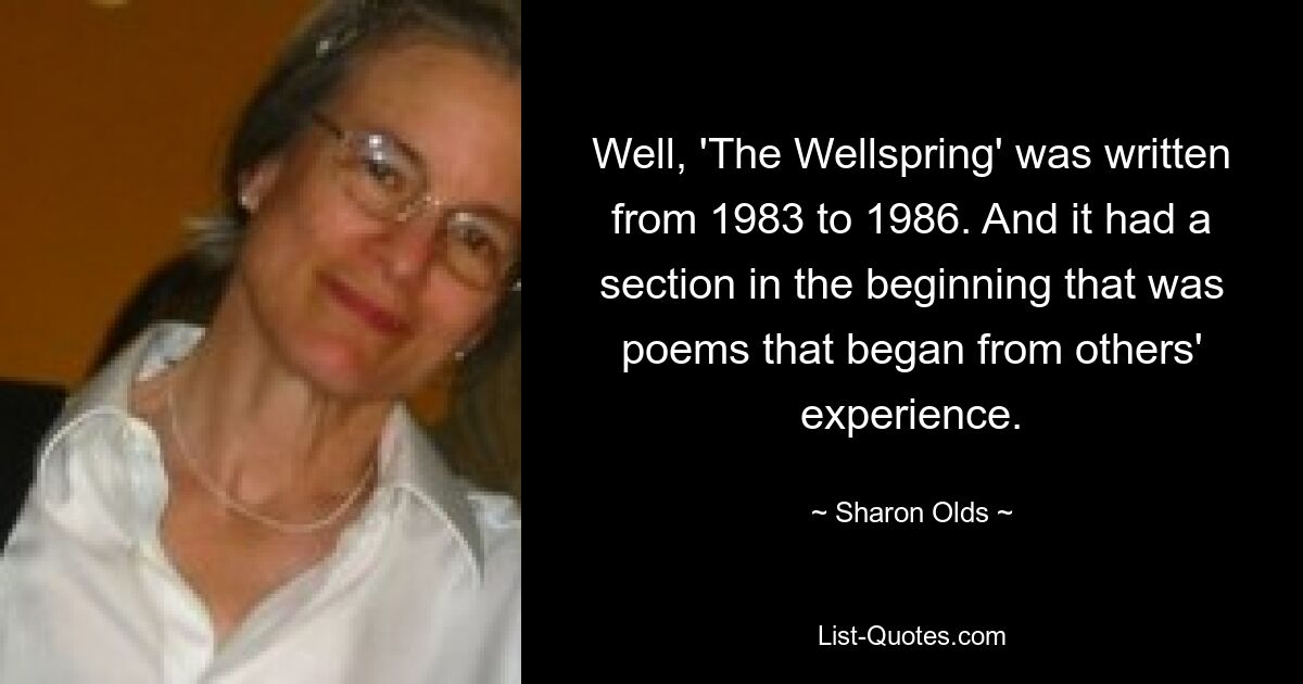 Well, 'The Wellspring' was written from 1983 to 1986. And it had a section in the beginning that was poems that began from others' experience. — © Sharon Olds