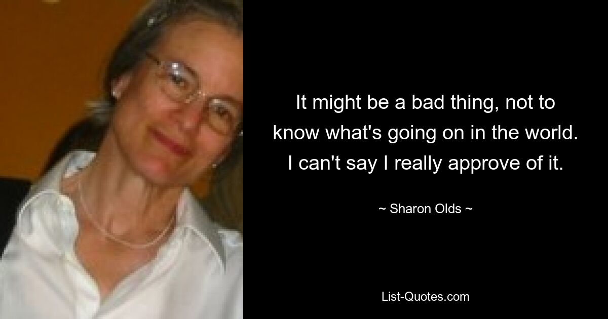 It might be a bad thing, not to know what's going on in the world. I can't say I really approve of it. — © Sharon Olds