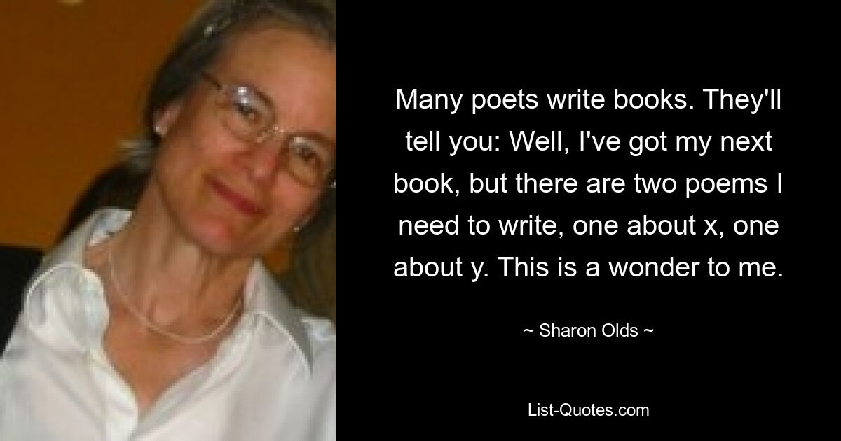 Many poets write books. They'll tell you: Well, I've got my next book, but there are two poems I need to write, one about x, one about y. This is a wonder to me. — © Sharon Olds