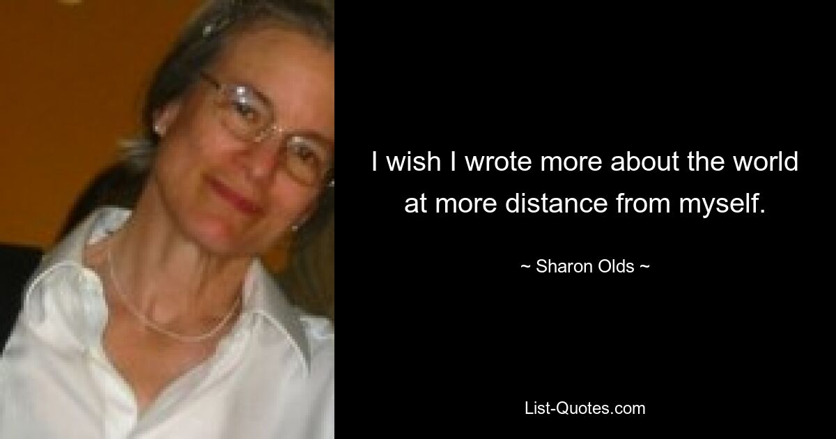 I wish I wrote more about the world at more distance from myself. — © Sharon Olds