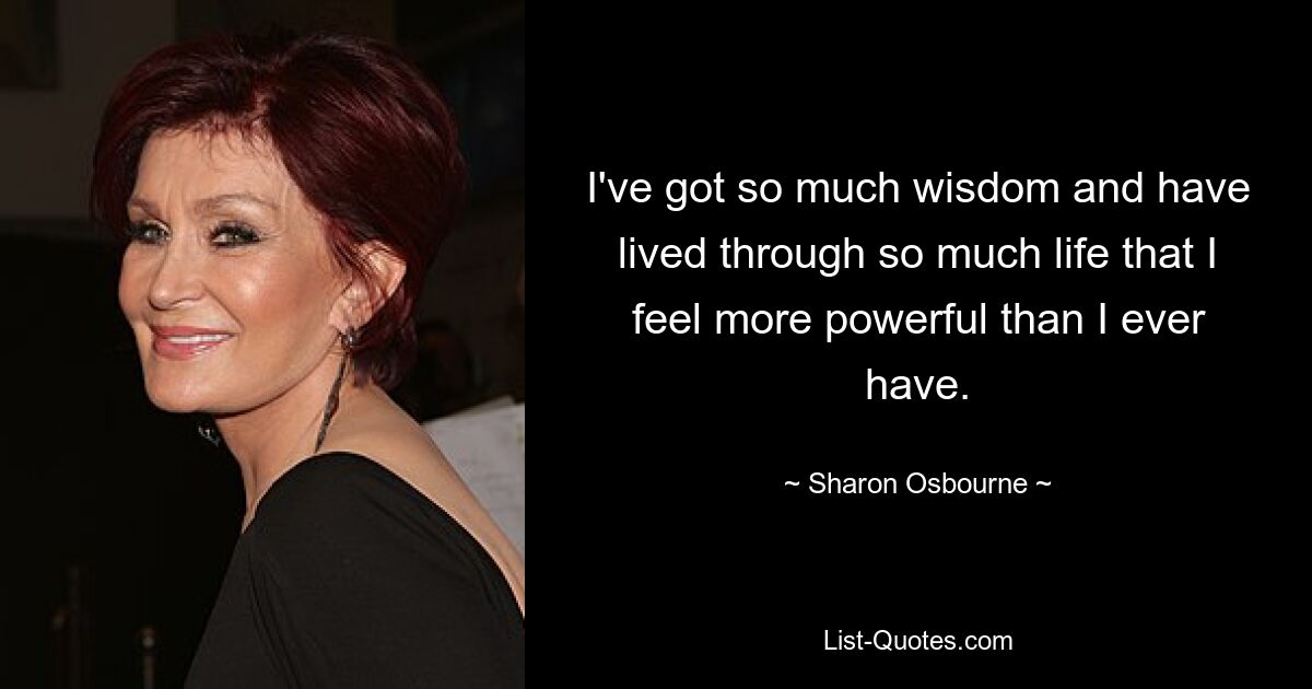 I've got so much wisdom and have lived through so much life that I feel more powerful than I ever have. — © Sharon Osbourne