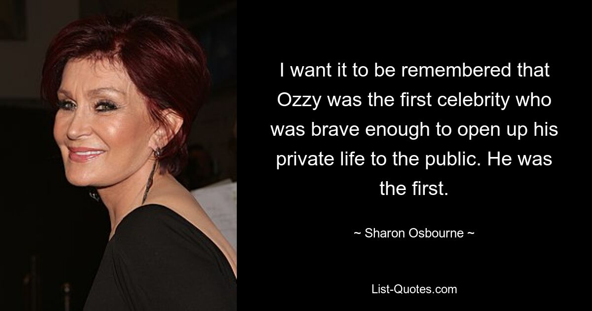 I want it to be remembered that Ozzy was the first celebrity who was brave enough to open up his private life to the public. He was the first. — © Sharon Osbourne