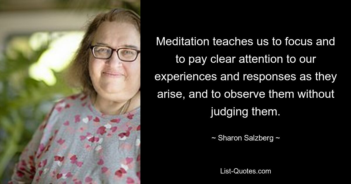 Meditation teaches us to focus and to pay clear attention to our experiences and responses as they arise, and to observe them without judging them. — © Sharon Salzberg