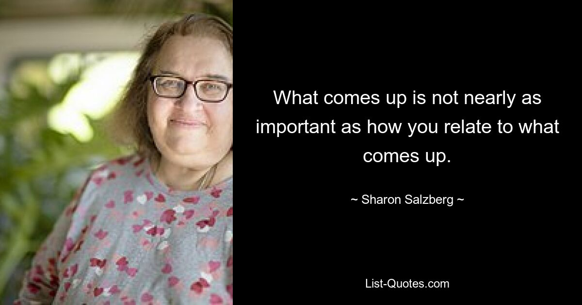 What comes up is not nearly as important as how you relate to what comes up. — © Sharon Salzberg