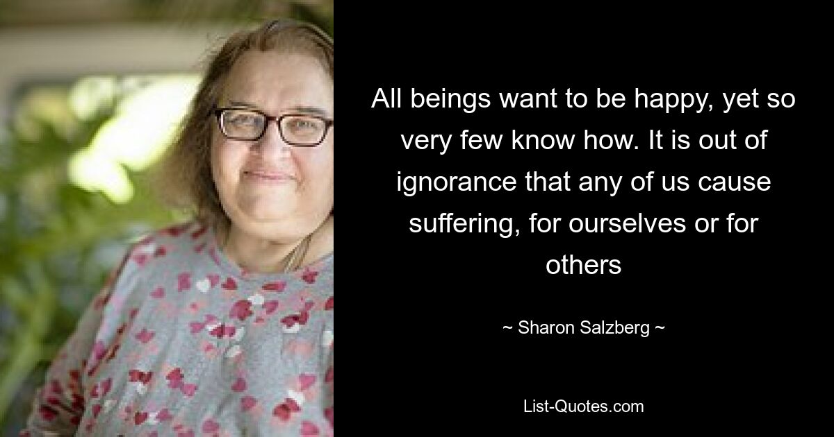 All beings want to be happy, yet so very few know how. It is out of ignorance that any of us cause suffering, for ourselves or for others — © Sharon Salzberg