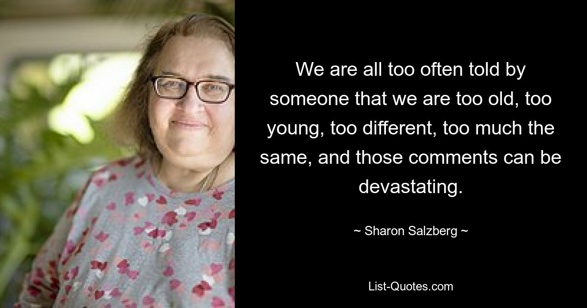 We are all too often told by someone that we are too old, too young, too different, too much the same, and those comments can be devastating. — © Sharon Salzberg