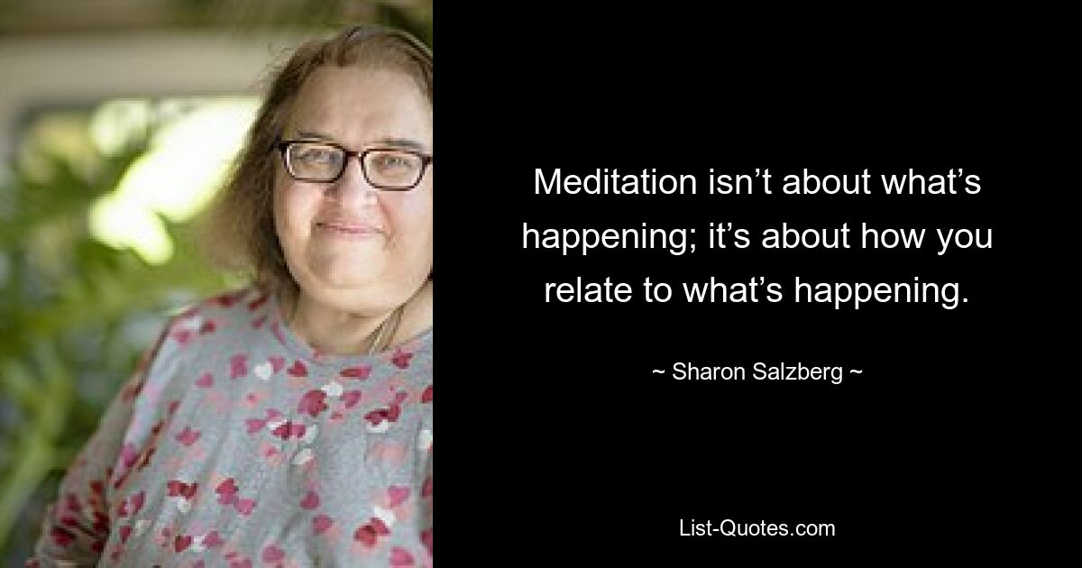 Meditation isn’t about what’s happening; it’s about how you relate to what’s happening. — © Sharon Salzberg