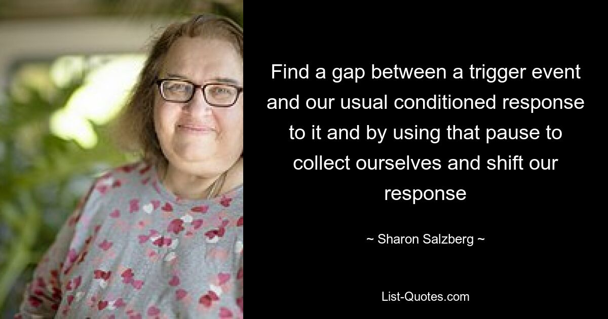 Find a gap between a trigger event and our usual conditioned response to it and by using that pause to collect ourselves and shift our response — © Sharon Salzberg