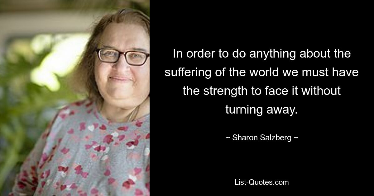 In order to do anything about the suffering of the world we must have the strength to face it without turning away. — © Sharon Salzberg