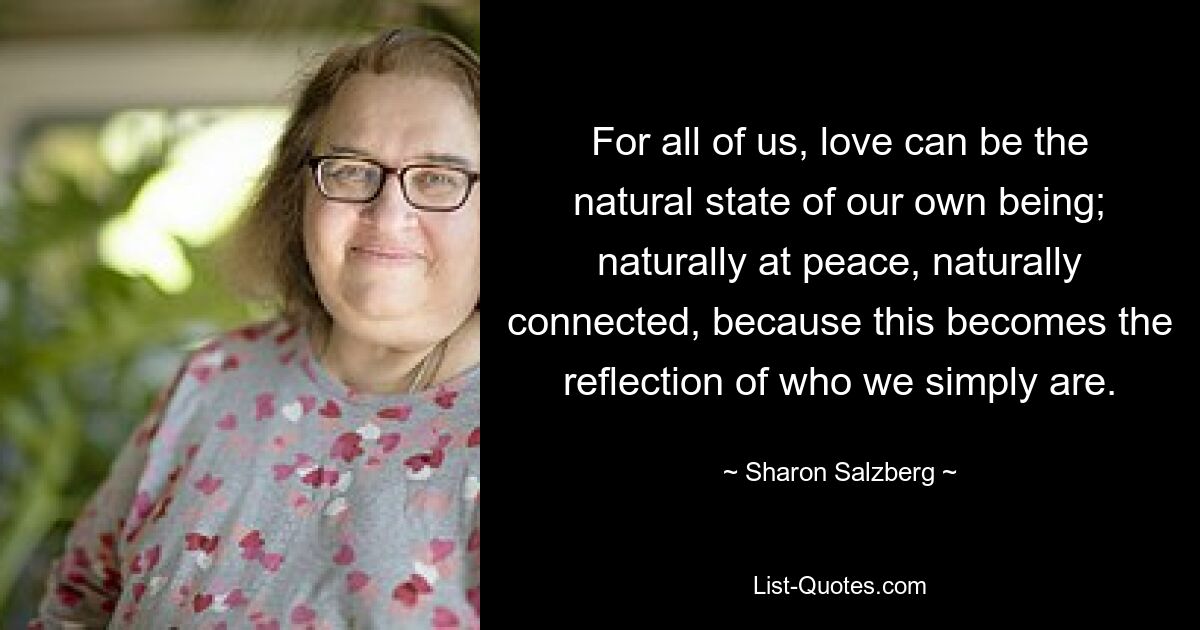 For all of us, love can be the natural state of our own being; naturally at peace, naturally connected, because this becomes the reflection of who we simply are. — © Sharon Salzberg