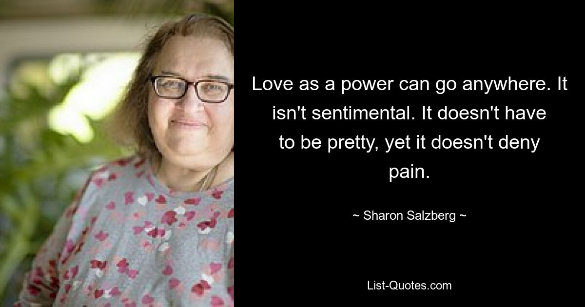 Love as a power can go anywhere. It isn't sentimental. It doesn't have to be pretty, yet it doesn't deny pain. — © Sharon Salzberg