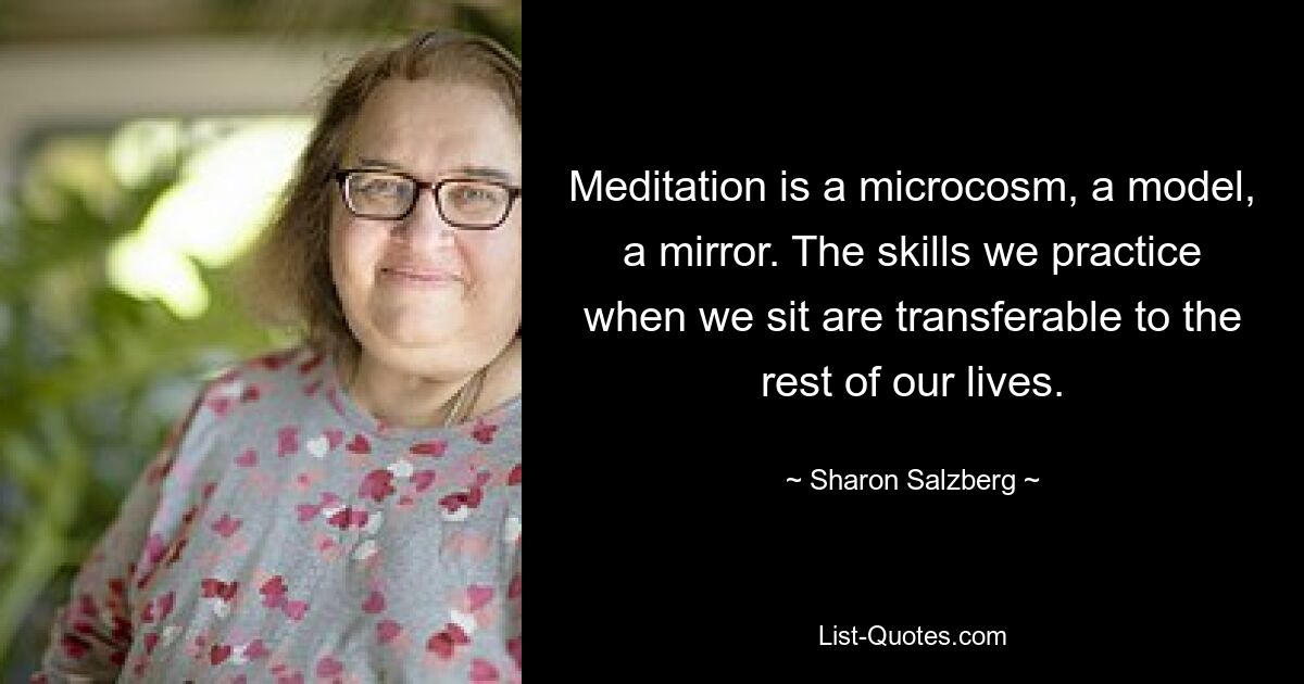 Meditation is a microcosm, a model, a mirror. The skills we practice when we sit are transferable to the rest of our lives. — © Sharon Salzberg