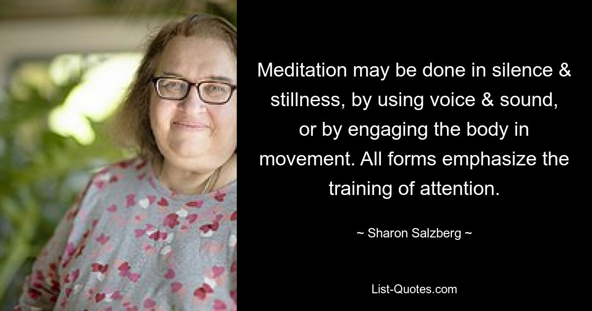 Meditation may be done in silence & stillness, by using voice & sound, or by engaging the body in movement. All forms emphasize the training of attention. — © Sharon Salzberg