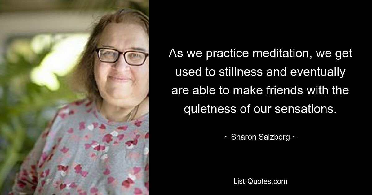 As we practice meditation, we get used to stillness and eventually are able to make friends with the quietness of our sensations. — © Sharon Salzberg