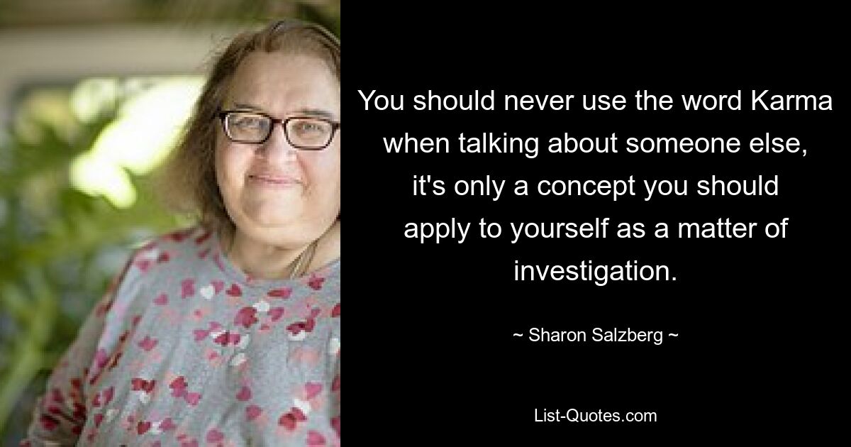 You should never use the word Karma when talking about someone else, it's only a concept you should apply to yourself as a matter of investigation. — © Sharon Salzberg