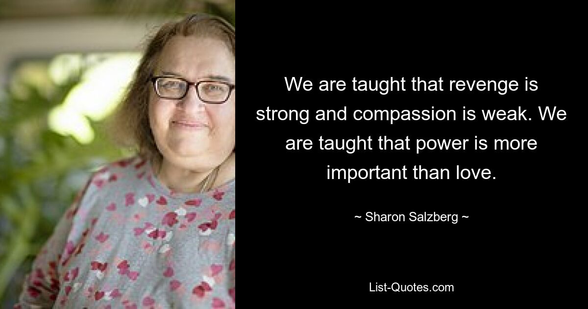 We are taught that revenge is strong and compassion is weak. We are taught that power is more important than love. — © Sharon Salzberg