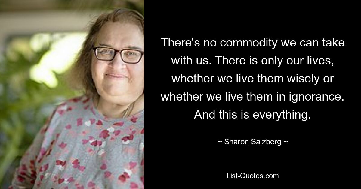 There's no commodity we can take with us. There is only our lives, whether we live them wisely or whether we live them in ignorance. And this is everything. — © Sharon Salzberg