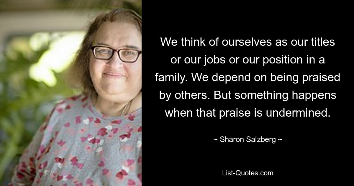 We think of ourselves as our titles or our jobs or our position in a family. We depend on being praised by others. But something happens when that praise is undermined. — © Sharon Salzberg