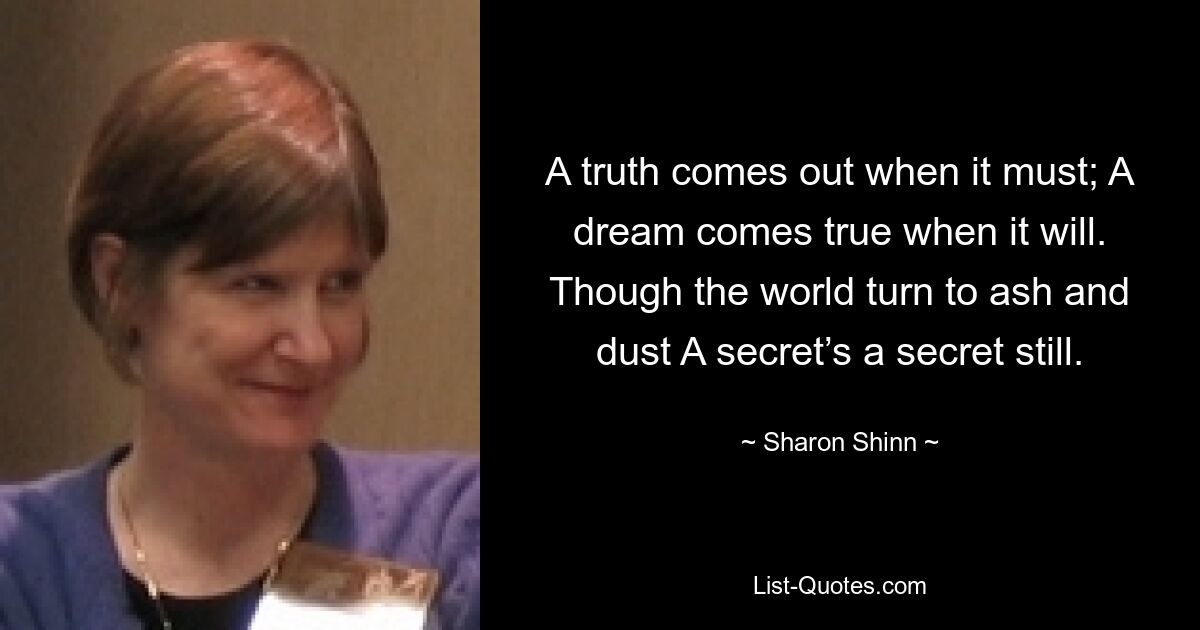 A truth comes out when it must; A dream comes true when it will. Though the world turn to ash and dust A secret’s a secret still. — © Sharon Shinn