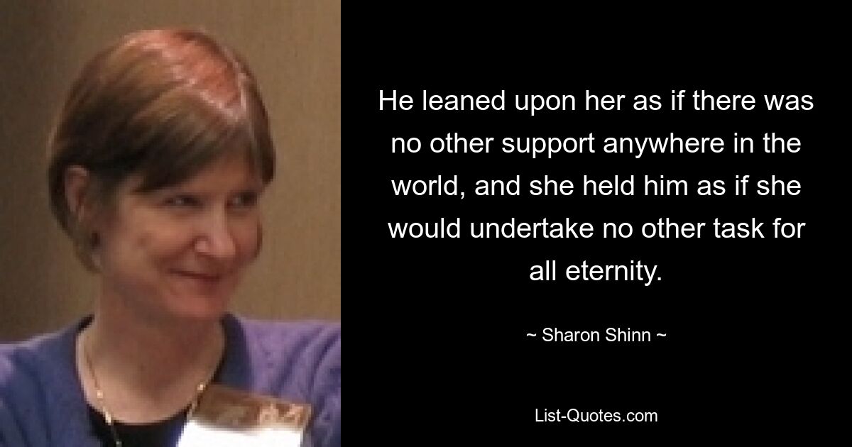 He leaned upon her as if there was no other support anywhere in the world, and she held him as if she would undertake no other task for all eternity. — © Sharon Shinn