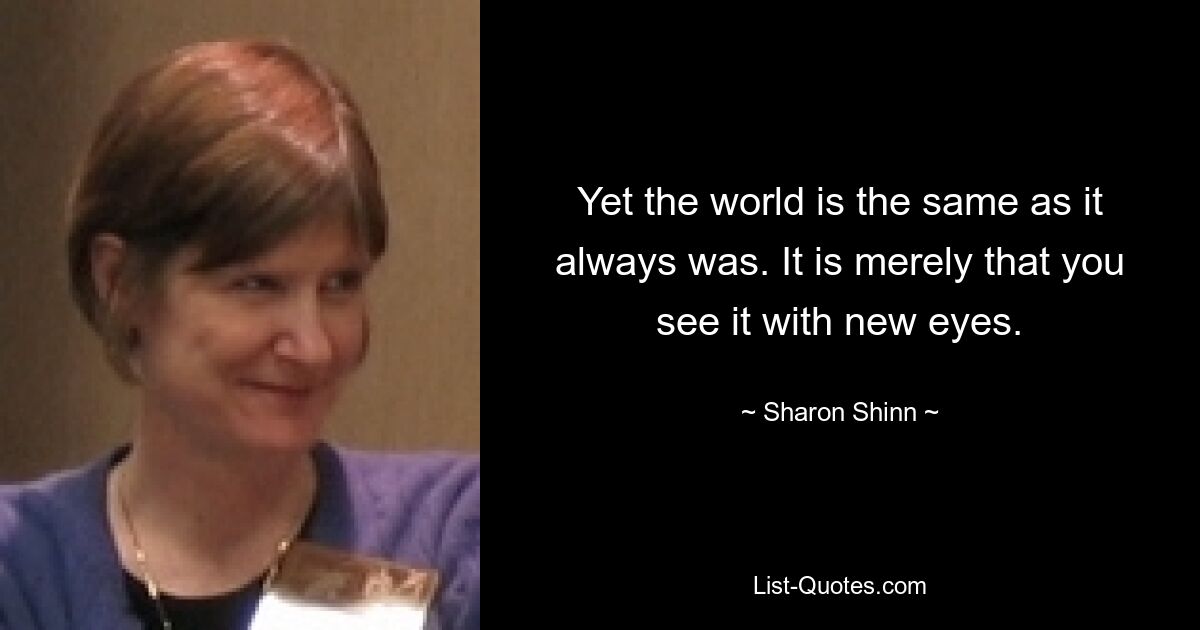 Yet the world is the same as it always was. It is merely that you see it with new eyes. — © Sharon Shinn