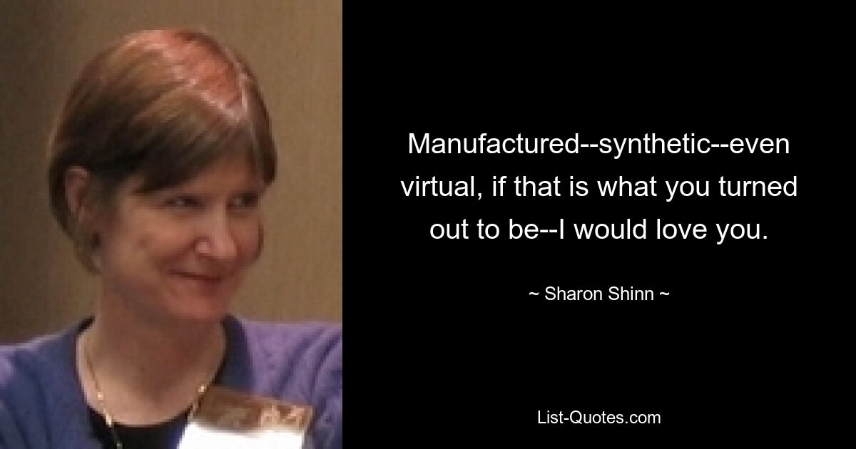 Manufactured--synthetic--even virtual, if that is what you turned out to be--I would love you. — © Sharon Shinn