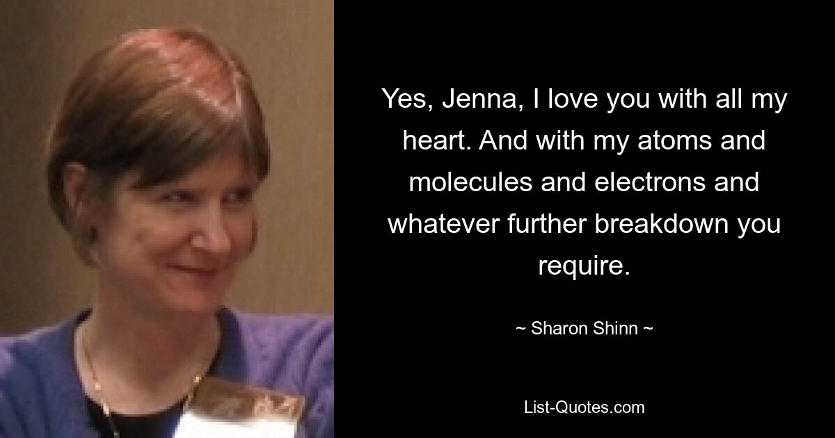 Yes, Jenna, I love you with all my heart. And with my atoms and molecules and electrons and whatever further breakdown you require. — © Sharon Shinn