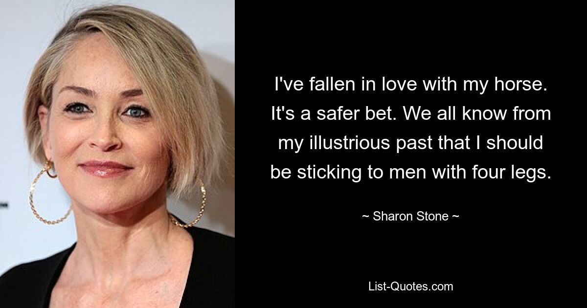 I've fallen in love with my horse. It's a safer bet. We all know from my illustrious past that I should be sticking to men with four legs. — © Sharon Stone