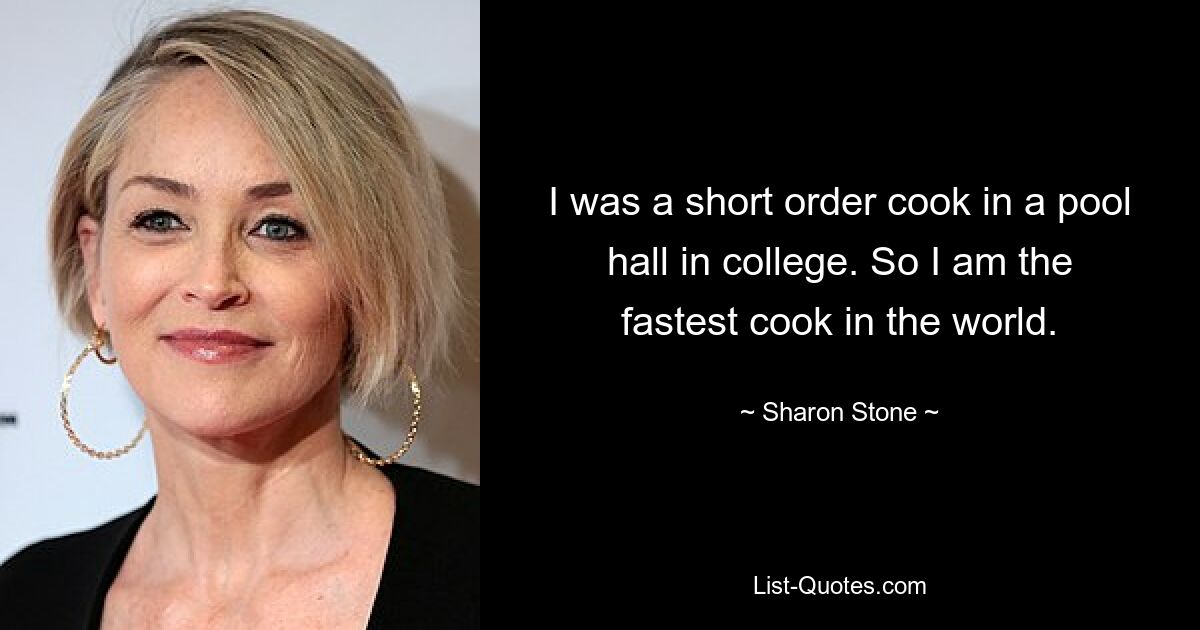 I was a short order cook in a pool hall in college. So I am the fastest cook in the world. — © Sharon Stone