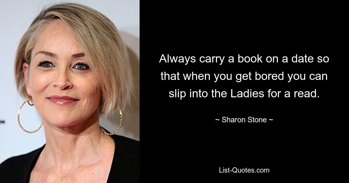 Always carry a book on a date so that when you get bored you can slip into the Ladies for a read. — © Sharon Stone