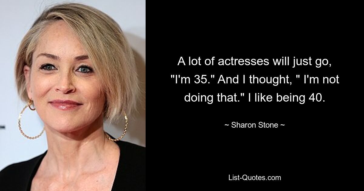 A lot of actresses will just go, "I'm 35." And I thought, " I'm not doing that." I like being 40. — © Sharon Stone