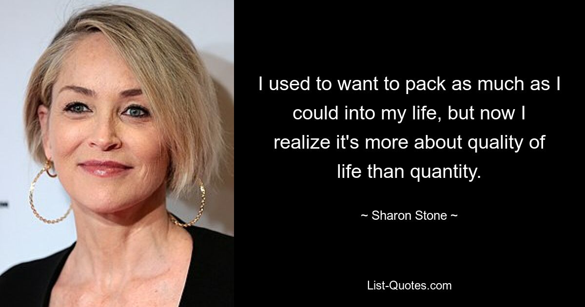 I used to want to pack as much as I could into my life, but now I realize it's more about quality of life than quantity. — © Sharon Stone