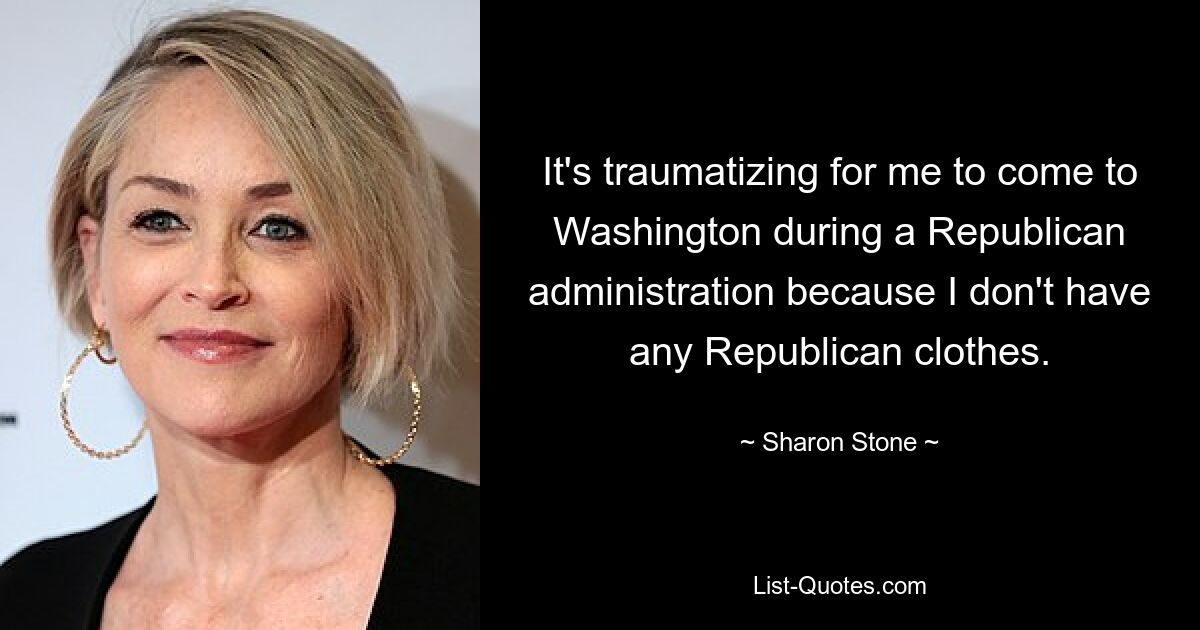 It's traumatizing for me to come to Washington during a Republican administration because I don't have any Republican clothes. — © Sharon Stone