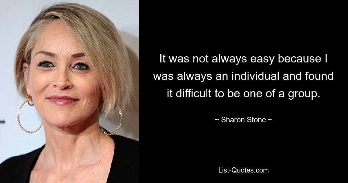 It was not always easy because I was always an individual and found it difficult to be one of a group. — © Sharon Stone