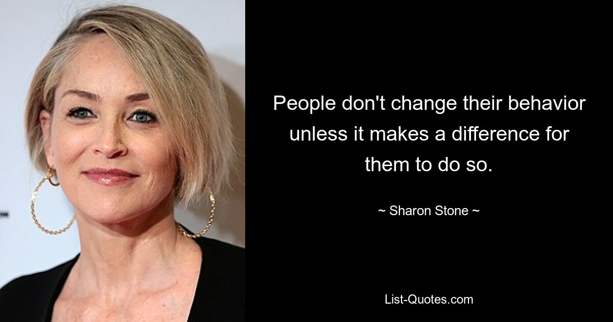 People don't change their behavior unless it makes a difference for them to do so. — © Sharon Stone